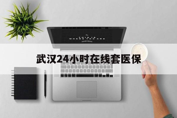 玉溪武汉24小时在线套医保的最新政策(2025年玉溪武汉24小时在线套医保微信分享)